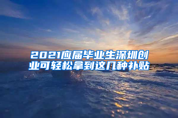 2021應屆畢業(yè)生深圳創(chuàng)業(yè)可輕松拿到這幾種補貼