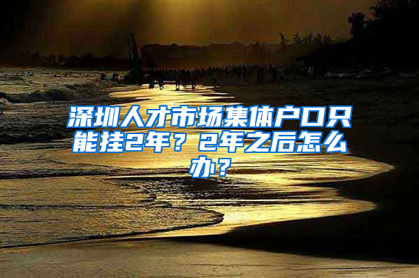 深圳人才市場集體戶口只能掛2年？2年之后怎么辦？