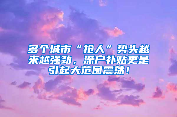 多個城市“搶人”勢頭越來越強勁，深戶補貼更是引起大范圍震蕩！