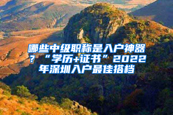 哪些中級職稱是入戶神器？“學(xué)歷+證書”2022年深圳入戶最佳搭檔