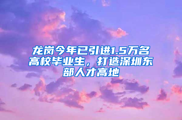 龍崗今年已引進(jìn)1.5萬名高校畢業(yè)生，打造深圳東部人才高地