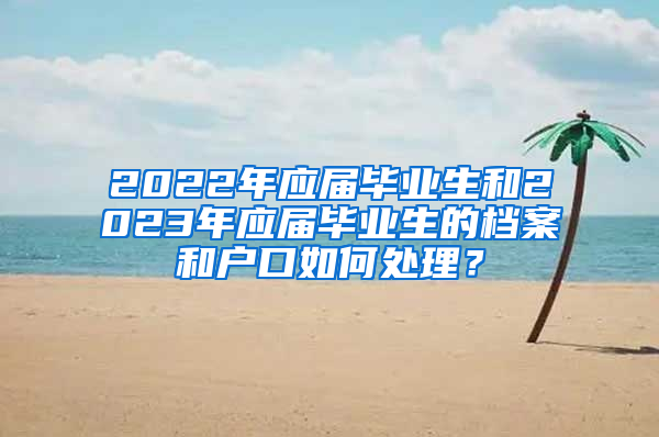 2022年應(yīng)屆畢業(yè)生和2023年應(yīng)屆畢業(yè)生的檔案和戶口如何處理？