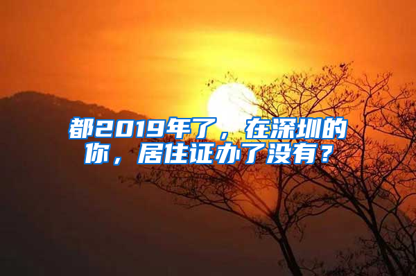 都2019年了，在深圳的你，居住證辦了沒有？