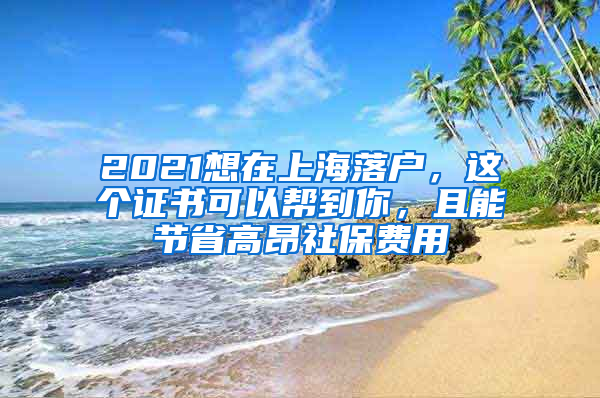 2021想在上海落戶，這個(gè)證書可以幫到你，且能節(jié)省高昂社保費(fèi)用