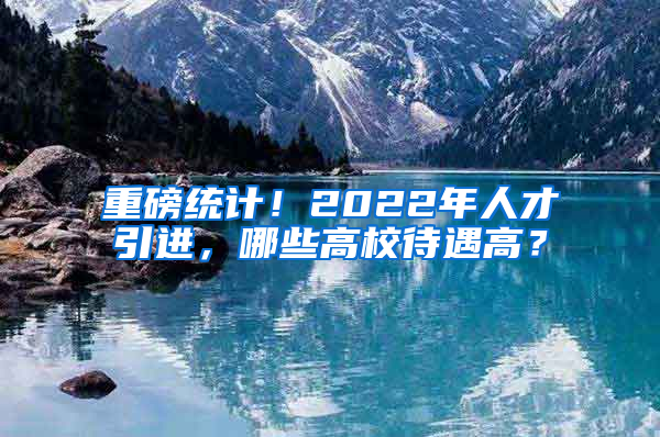 重磅統(tǒng)計(jì)！2022年人才引進(jìn)，哪些高校待遇高？