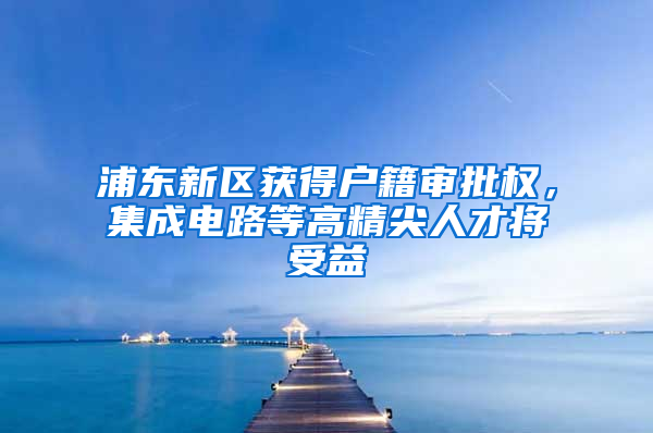 浦東新區(qū)獲得戶籍審批權(quán)，集成電路等高精尖人才將受益