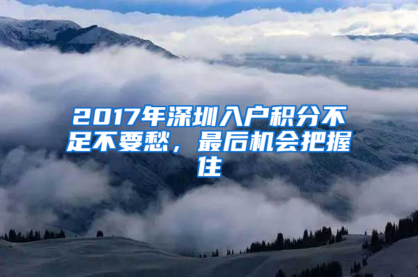 2017年深圳入戶積分不足不要愁，最后機(jī)會(huì)把握住