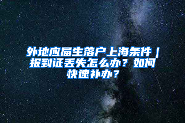 外地應(yīng)屆生落戶上海條件｜報(bào)到證丟失怎么辦？如何快速補(bǔ)辦？