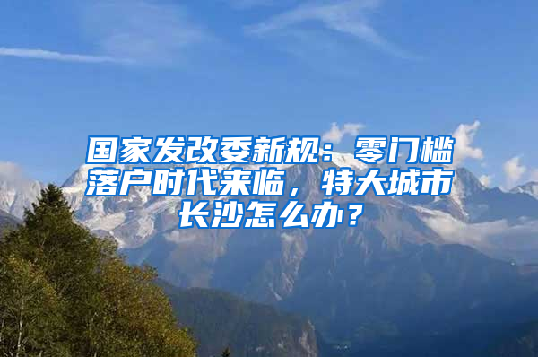 國(guó)家發(fā)改委新規(guī)：零門檻落戶時(shí)代來(lái)臨，特大城市長(zhǎng)沙怎么辦？