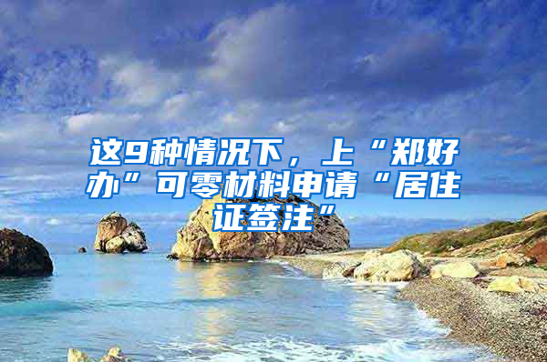 這9種情況下，上“鄭好辦”可零材料申請(qǐng)“居住證簽注”