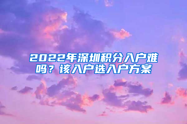 2022年深圳積分入戶難嗎？該入戶選入戶方案