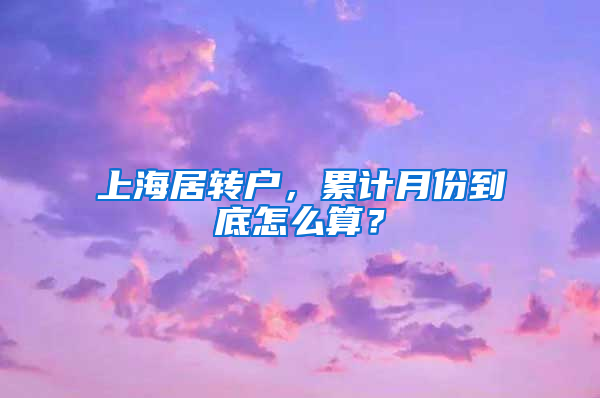 上海居轉(zhuǎn)戶，累計月份到底怎么算？