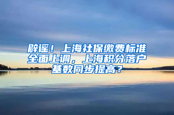 辟謠！上海社保繳費(fèi)標(biāo)準(zhǔn)全面上調(diào)，上海積分落戶基數(shù)同步提高？