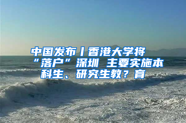 中國發(fā)布丨香港大學(xué)將“落戶”深圳 主要實施本科生、研究生教？育