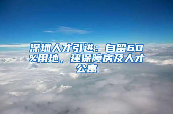 深圳人才引進：自留60%用地，建保障房及人才公寓