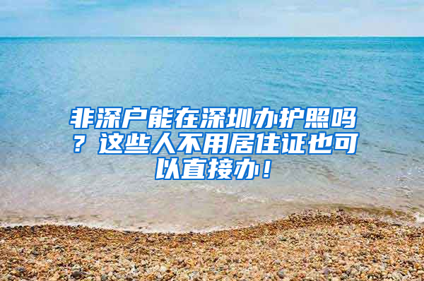 非深戶能在深圳辦護(hù)照嗎？這些人不用居住證也可以直接辦！