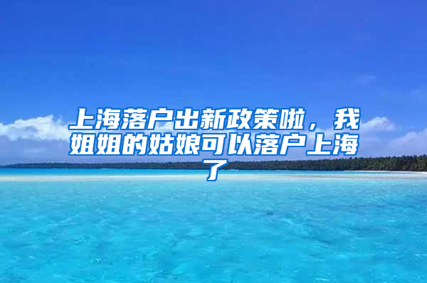 上海落戶出新政策啦，我姐姐的姑娘可以落戶上海了