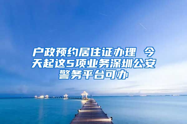 戶政預約居住證辦理 今天起這5項業(yè)務深圳公安警務平臺可辦