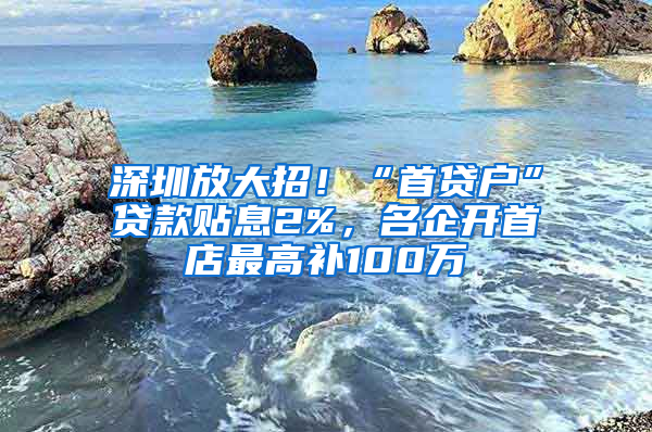 深圳放大招！“首貸戶”貸款貼息2%，名企開首店最高補(bǔ)100萬(wàn)