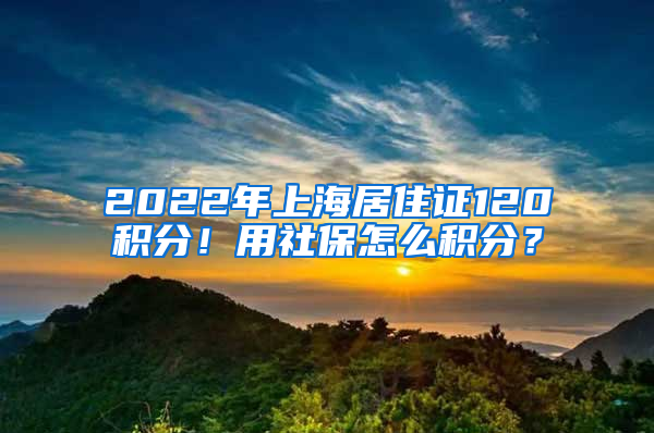 2022年上海居住證120積分！用社保怎么積分？