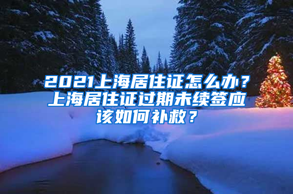 2021上海居住證怎么辦？上海居住證過期未續(xù)簽應(yīng)該如何補(bǔ)救？