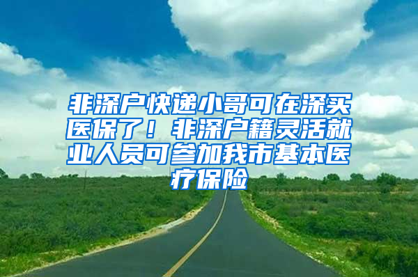 非深戶快遞小哥可在深買醫(yī)保了！非深戶籍靈活就業(yè)人員可參加我市基本醫(yī)療保險(xiǎn)