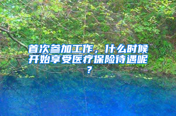 首次參加工作，什么時(shí)候開(kāi)始享受醫(yī)療保險(xiǎn)待遇呢？