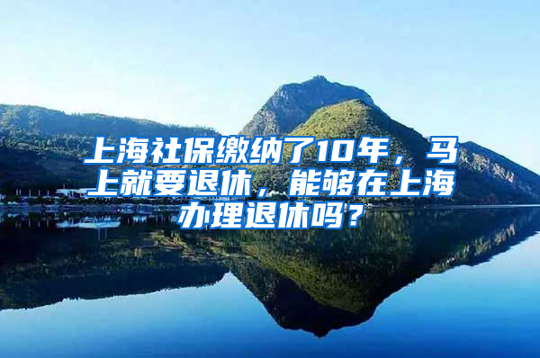 上海社保繳納了10年，馬上就要退休，能夠在上海辦理退休嗎？