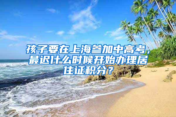 孩子要在上海參加中高考，最遲什么時(shí)候開始辦理居住證積分？