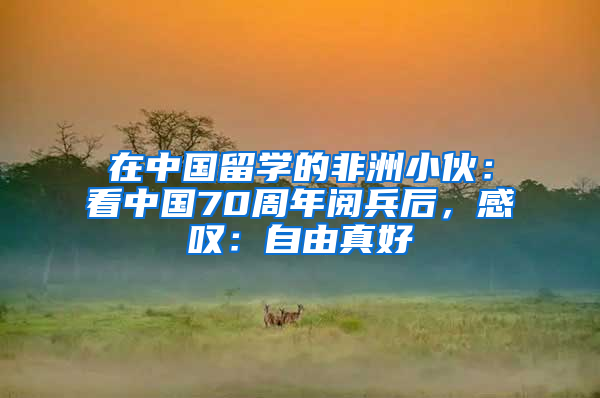 在中國留學(xué)的非洲小伙：看中國70周年閱兵后，感嘆：自由真好