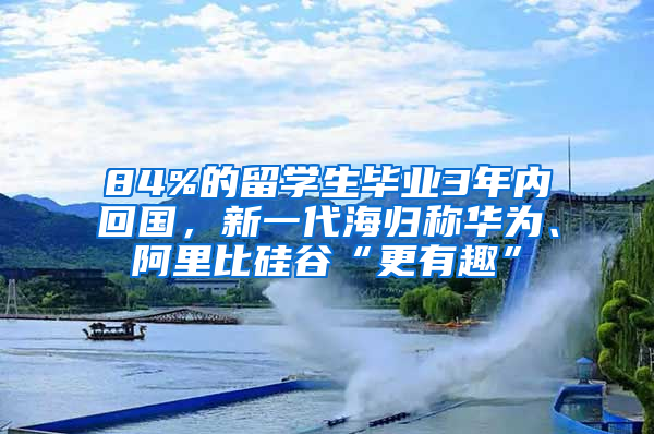 84%的留學生畢業(yè)3年內回國，新一代海歸稱華為、阿里比硅谷“更有趣”