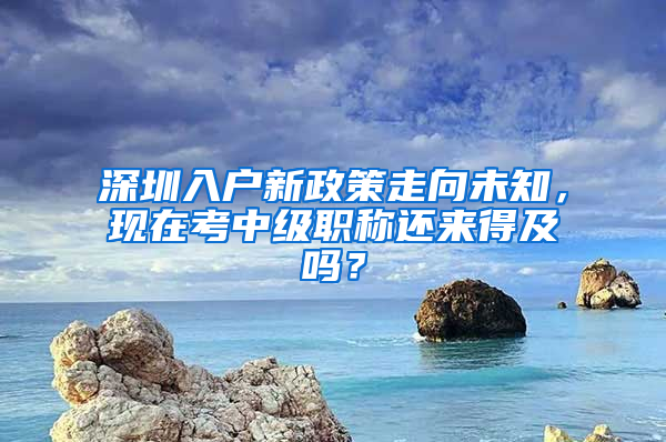 深圳入戶新政策走向未知，現(xiàn)在考中級職稱還來得及嗎？