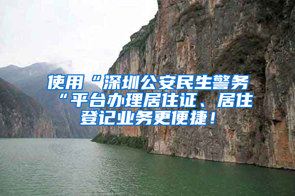 使用“深圳公安民生警務(wù)“平臺辦理居住證、居住登記業(yè)務(wù)更便捷！