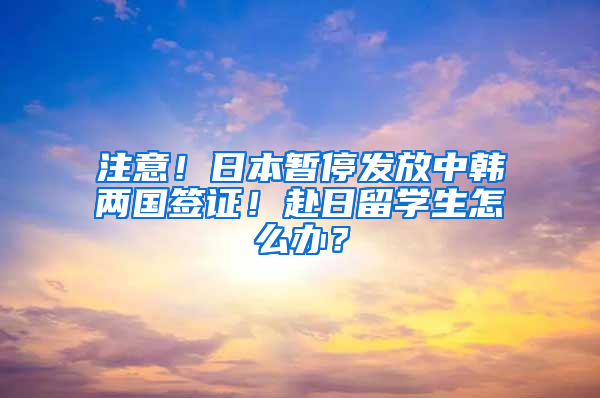 注意！日本暫停發(fā)放中韓兩國簽證！赴日留學生怎么辦？