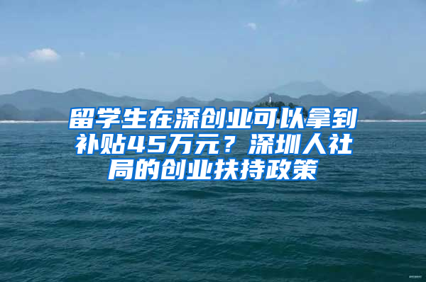 留學生在深創(chuàng)業(yè)可以拿到補貼45萬元？深圳人社局的創(chuàng)業(yè)扶持政策