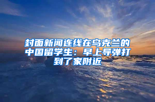 封面新聞連線在烏克蘭的中國(guó)留學(xué)生：早上導(dǎo)彈打到了家附近