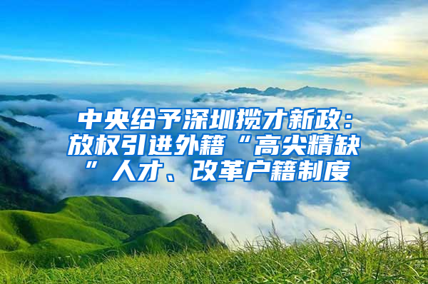 中央給予深圳攬才新政：放權(quán)引進(jìn)外籍“高尖精缺”人才、改革戶籍制度