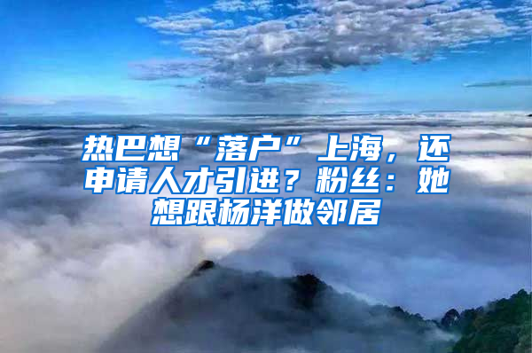 熱巴想“落戶”上海，還申請人才引進？粉絲：她想跟楊洋做鄰居