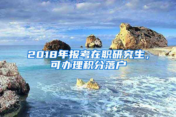 2018年報(bào)考在職研究生，可辦理積分落戶