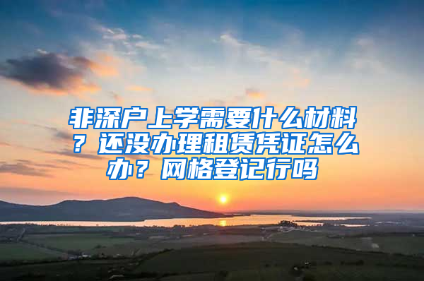 非深戶上學需要什么材料？還沒辦理租賃憑證怎么辦？網(wǎng)格登記行嗎