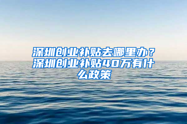 深圳創(chuàng)業(yè)補(bǔ)貼去哪里辦？深圳創(chuàng)業(yè)補(bǔ)貼40萬(wàn)有什么政策