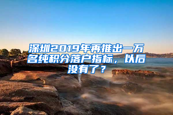 深圳2019年再推出一萬名純積分落戶指標(biāo)，以后沒有了？