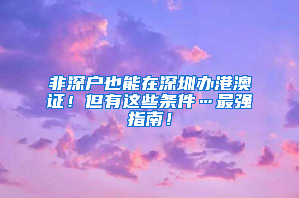 非深戶也能在深圳辦港澳證！但有這些條件…最強(qiáng)指南！