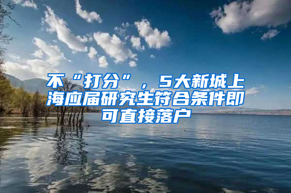 不“打分”，5大新城上海應(yīng)屆研究生符合條件即可直接落戶