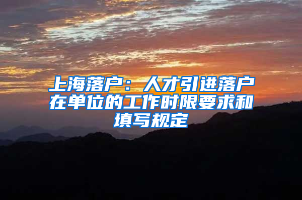 上海落戶：人才引進(jìn)落戶在單位的工作時(shí)限要求和填寫規(guī)定