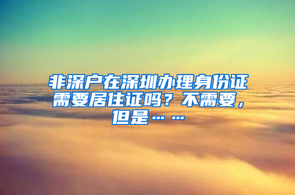 非深戶(hù)在深圳辦理身份證需要居住證嗎？不需要，但是……