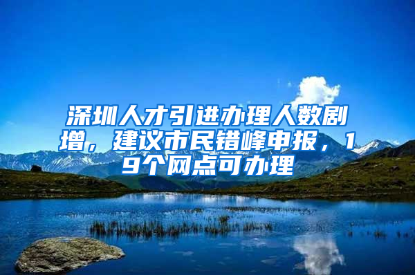 深圳人才引進辦理人數(shù)劇增，建議市民錯峰申報，19個網(wǎng)點可辦理