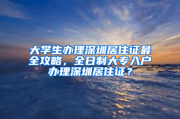 大學生辦理深圳居住證最全攻略，全日制大專入戶辦理深圳居住證？