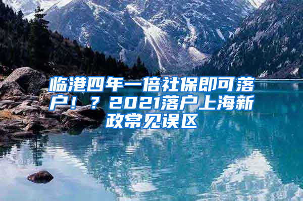 臨港四年一倍社保即可落戶??？2021落戶上海新政常見誤區(qū)