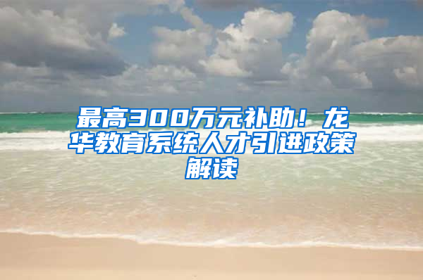 最高300萬元補(bǔ)助！龍華教育系統(tǒng)人才引進(jìn)政策解讀